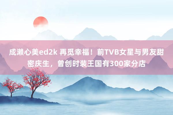 成濑心美ed2k 再觅幸福！前TVB女星与男友甜密庆生，曾创时装王国有300家分店