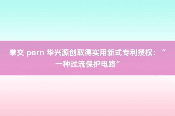 拳交 porn 华兴源创取得实用新式专利授权：“一种过流保护电路”