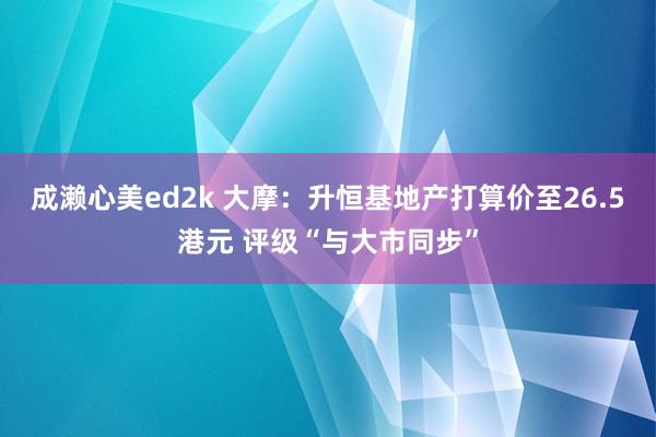 成濑心美ed2k 大摩：升恒基地产打算价至26.5港元 评级“与大市同步”